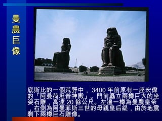 曼農巨像  <ul><li>底斯比的一個荒野中， 3400 年前原有一座宏偉的「阿曼荷坦普神殿」。門前矗立兩樽巨大的坐姿石雕，高達 20 餘公尺。左邊一樽為曼農皇帝，右側為阿曼菲斯三世的母親皇后緹，由於地震剩下兩樽巨石雕像。 </li></ul>