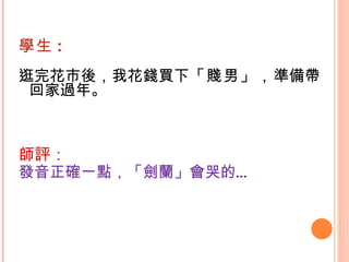 學生 : 逛完花市後，我花錢買下 「賤男」， 準備帶回家過年。  師評： 發音正確一點，「劍蘭」會哭的…   