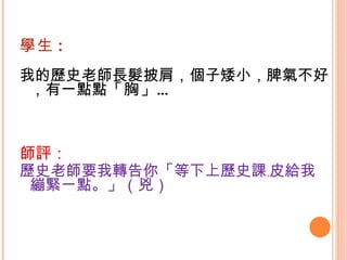 學生 : 我的歷史老師長髮披肩，個子矮小，脾氣不好，有一點點 「胸」 … 師評： 歷史老師要我轉告你「等下上歷史課﹐皮給我繃緊一點。」（兇） 
