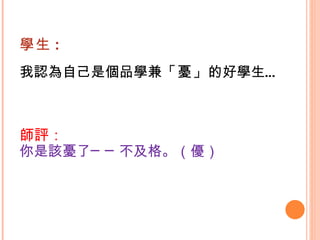 學生 : 我認為自己是個品學兼 「憂」 的好學生…  師評： 你是該憂了──不及格。（優）   