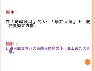 學生 : 在 「崎嶇坎坷」 的人生 「康莊大道」 上，我們要堅定方向…   師評： 此路可繼世界八大奇蹟兵馬俑之後，登上第九大奇蹟。 
