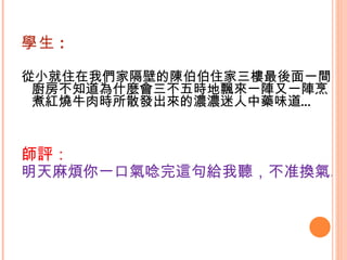 學生 : 從小就住在我們家隔壁的陳伯伯住家三樓最後面一間廚房不知道為什麼會三不五時地飄來一陣又一陣烹煮紅燒牛肉時所散發出來的濃濃迷人中藥味道…   師評： 明天麻煩你一口氣唸完這句給我聽，不准換氣。   