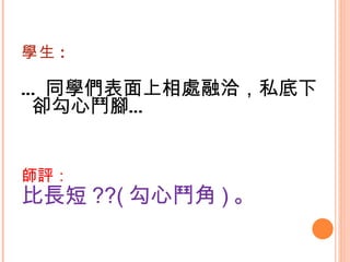 學生 : … 同學們表面上相處融洽，私底下卻勾心鬥腳…   師評： 比長短 ??( 勾心鬥角 ) 。   