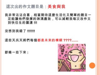 我非常沾沾自喜，相當期待這麼生活化又簡單的題目一定能讓他們發揮的淋漓盡致，可以減輕我每次改作文到快往生的噩運 !!! 沒想到我錯了 !!!!!!!  這些天兵天將們每個 都是未來的棟樑 ????…… 節錄一些下來 : 這次出的作文題目是： 美食與我 