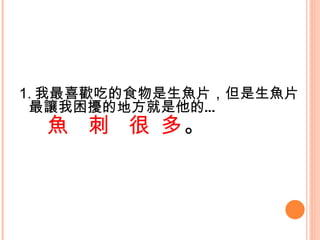 1. 我最喜歡吃的食物是生魚片，但是生魚片最讓我困擾的地方就是他的… 魚  刺  很 多 。   