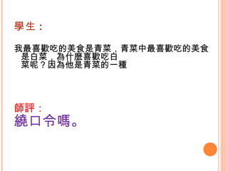 學生 : 我最喜歡吃的美食是青菜，青菜中最喜歡吃的美食是白菜，為什麼喜歡吃白 菜呢？因為他是青菜的一種   師評： 繞口令嗎。 