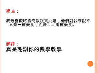 學生 : 我最喜歡吃滷肉飯跟貢丸湯，他們對我來說不只是一種美食，而是……兩種美食。    師評： 真是謝謝你的數學教學 