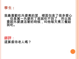 學生 : 我最喜歡吃外婆煮的菜，裡面包含了很多愛心，但是萬一外婆死了我就吃不到了，所以我要趁外婆還活著的時候，叫他每天煮三餐給我吃。   師評： 這算虐待老人嗎？   