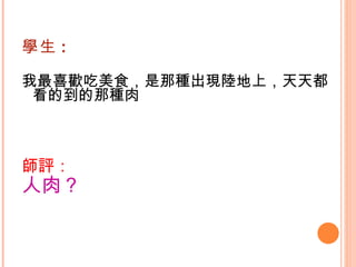 學生 : 我最喜歡吃美食，是那種出現陸地上，天天都看的到的那種肉   師評： 人肉？ 