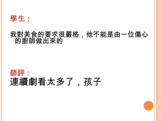 學生 : 我對美食的要求很嚴格，他不能是由一位傷心的廚師做出來的   師評： 連續劇看太多了，孩子   