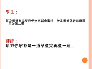 學生 : 每次媽媽煮完菜我們全家都會歡呼，於是媽媽就走進廚房再做第二道    師評： 原來你家都是一道菜煮完再煮一道… 