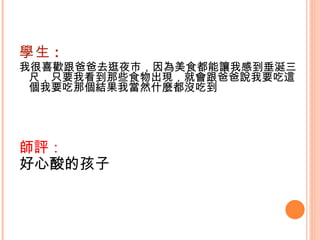學生 : 我很喜歡跟爸爸去逛夜市，因為美食都能讓我感到垂涎三尺，只要我看到那些食物出現，就會跟爸爸說我要吃這個我要吃那個結果我當然什麼都沒吃到    師評： 好心酸的孩子   