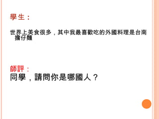 學生 : 世界上美食很多，其中我最喜歡吃的外國料理是台南擔仔麵   師評： 同學，請問你是哪國人？   