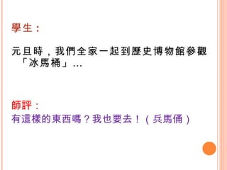 學生 : 元旦時，我們全家一起到歷史博物館參觀「冰馬桶」… 師評： 有這樣的東西嗎？我也要去！（兵馬俑） 