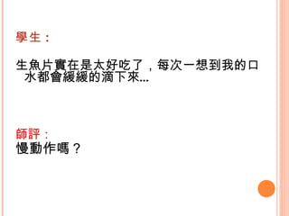學生 : 生魚片實在是太好吃了，每次一想到我的口水都會緩緩的滴下來…    師評： 慢動作嗎？   