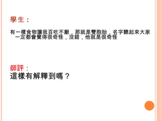 學生 : 有一樣食物讓我百吃不厭，那就是雙胞胎，名字聽起來大家一定都會覺得很奇怪，沒錯，他就是很奇怪   師評： 這樣有解釋到嗎？   