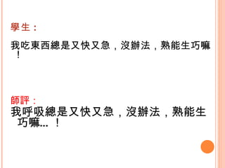 學生 : 我吃東西總是又快又急，沒辦法，熟能生巧嘛 ! 師評： 我呼吸總是又快又急，沒辦法，熟能生巧嘛…！   