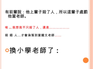 有前輩說：他上輩子殺了人，所以這輩子處罰他當老師。 唉 ... 我想我不只殺了人，還是………………  殺 錯 人…才會淪落到當國文老師 …… 換小學老師了 :  