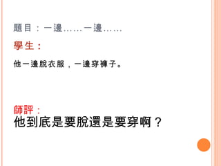 題目：一邊……一邊…… 學生 : 他一邊脫衣服，一邊穿褲子。    師評： 他到底是要脫還是要穿啊？    