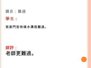 題目：難過 學生 : 我家門前有條水溝很難過。    師評： 老師更難過。   