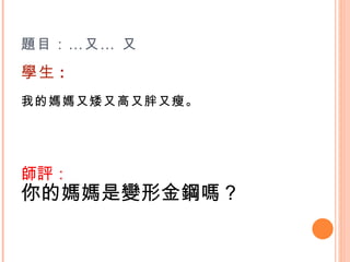 題目：…又… 又 學生 : 我的媽媽又矮又高又胖又瘦。    師評： 你的媽媽是變形金鋼嗎？    