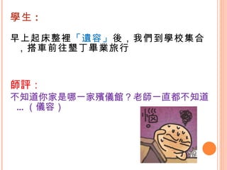 學生 : 早上起床整裡 「遺容」 後，我們到學校集合，搭車前往墾丁畢業旅行 師評： 不知道你家是哪一家殯儀館？老師一直都不知道…（儀容）  