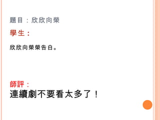 題目：欣欣向榮 學生 : 欣欣向榮榮告白。   師評： 連續劇不要看太多了！ 