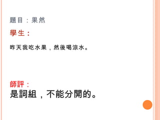 題目：果然  學生 : 昨天我吃水果，然後喝涼水。   師評： 是詞組，不能分開的。 