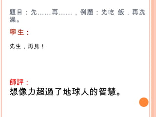 題目：先……再……，例題：先吃 飯，再冼澡。 學生 : 先生，再見！    師評： 想像力超過了地球人的智慧。 