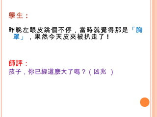 學生 : 昨晚左眼皮跳個不停，當時就覺得那是 「胸罩」 ，果然今天皮夾被扒走了 ! 師評： 孩子，你已經這麼大了嗎？（凶兆 ） 