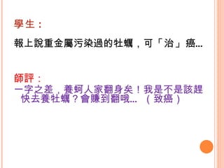 學生 : 報上說重金屬污染過的牡蠣，可 「治」 癌…   師評： 一字之差，養蚵人家翻身矣！我是不是該趕快去養牡蠣？會賺到翻哦… （致癌） 