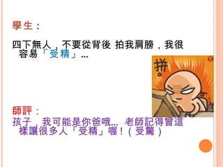 學生 : 四下無人，不要從背後 拍我肩膀，我很容易 「受精」 … 師評： 孩子，我可能是你爸哦… 老師記得曾這樣讓很多人「受精」喔 ! （受驚） 