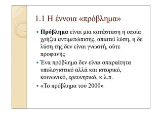 1.1 Η έννοια «πρόβληµα»
 Πρόβληµα είναι µια κατάσταση η οποία
 χρήζει αντιµετώπισης, απαιτεί λύση, η δε
 λύση της δεν είναι γνωστή, ούτε
 προφανής
 Ένα πρόβληµα δεν είναι απαραίτητα
 υπολογιστικό αλλά και ιστορικό,
 κοινωνικό, ερευνητικό, κ.λ.π.
 «Το πρόβληµα του 2000»
 
