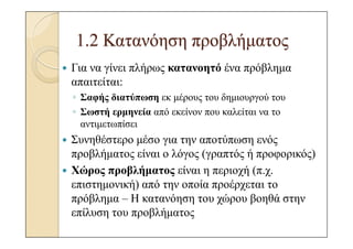 1.2 Κατανόηση προβλήµατος
Για να γίνει πλήρως κατανοητό ένα πρόβληµα
απαιτείται:
◦ Σαφής διατύπωση εκ µέρους του δηµιουργού του
◦ Σωστή ερµηνεία από εκείνον που καλείται να το
  αντιµετωπίσει
Συνηθέστερο µέσο για την αποτύπωση ενός
προβλήµατος είναι ο λόγος (γραπτός ή προφορικός)
Χώρος προβλήµατος είναι η περιοχή (π.χ.
επιστηµονική) από την οποία προέρχεται το
πρόβληµα – Η κατανόηση του χώρου βοηθά στην
επίλυση του προβλήµατος
 