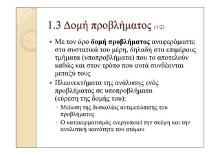 1.3 ∆οµή προβλήµατος (1/2)
 Με τον όρο δοµή προβλήµατος αναφερόµαστε
 στα συστατικά του µέρη, δηλαδή στα επιµέρους
 τµήµατα (υποπροβλήµατα) που το αποτελούν
 καθώς και στον τρόπο που αυτά συνδέονται
 µεταξύ τους
 Πλεονεκτήµατα της ανάλυσης ενός
 προβλήµατος σε υποπροβλήµατα
 (εύρεση της δοµής του):
 ◦ Μείωση της δυσκολίας αντιµετώπισης του
   προβλήµατος
 ◦ Ο κατακερµατισµός ενεργοποιεί την σκέψη και την
   αναλυτική ικανότητα του ατόµου
 