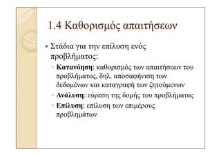 1.4 Καθορισµός απαιτήσεων
Στάδια για την επίλυση ενός
προβλήµατος:
◦ Κατανόηση: καθορισµός των απαιτήσεων του
  προβλήµατος, δηλ. αποσαφήνιση των
  δεδοµένων και καταγραφή των ζητούµενων
◦ Ανάλυση: εύρεση της δοµής του προβλήµατος
◦ Επίλυση: επίλυση των επιµέρους
  προβληµάτων
 