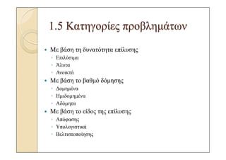 1.5 Κατηγορίες προβληµάτων
Με βάση τη δυνατότητα επίλυσης
◦ Επιλύσιµα
◦ Άλυτα
◦ Ανοικτά
Με βάση το βαθµό δόµησης
◦ ∆οµηµένα
◦ Ηµιδοµηµένα
◦ Αδόµητα
Με βάση το είδος της επίλυσης
◦ Απόφασης
◦ Υπολογιστικά
◦ Βελτιστοποίησης
 
