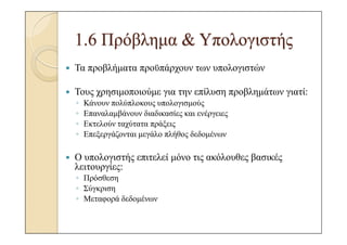 1.6 Πρόβληµα & Υπολογιστής
Τα προβλήµατα προϋπάρχουν των υπολογιστών

Τους χρησιµοποιούµε για την επίλυση προβληµάτων γιατί:
◦   Κάνουν πολύπλοκους υπολογισµούς
◦   Επαναλαµβάνουν διαδικασίες και ενέργειες
◦   Εκτελούν ταχύτατα πράξεις
◦   Επεξεργάζονται µεγάλο πλήθος δεδοµένων

Ο υπολογιστής επιτελεί µόνο τις ακόλουθες βασικές
λειτουργίες:
◦ Πρόσθεση
◦ Σύγκριση
◦ Μεταφορά δεδοµένων
 