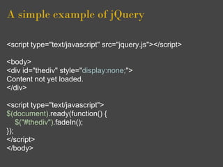 A simple example of jQuery
<script type="text/javascript" src="jquery.js"></script>
<body>
<div id="thediv" style="display:none;">
Content not yet loaded.
</div>
<script type="text/javascript">
$(document).ready(function() {
$("#thediv").fadeIn();
});
</script>
</body>
 