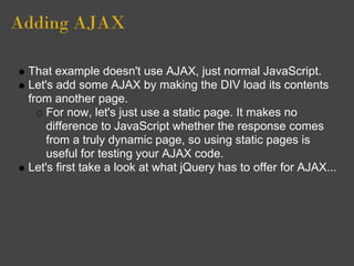 Adding AJAX
That example doesn't use AJAX, just normal JavaScript.
Let's add some AJAX by making the DIV load its contents
from another page.
For now, let's just use a static page. It makes no
difference to JavaScript whether the response comes
from a truly dynamic page, so using static pages is
useful for testing your AJAX code.
Let's first take a look at what jQuery has to offer for AJAX...
 
