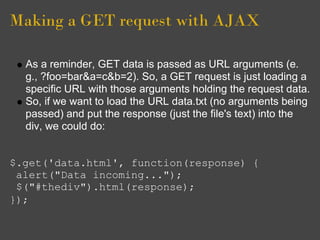 Making a GET request with AJAX
As a reminder, GET data is passed as URL arguments (e.
g., ?foo=bar&a=c&b=2). So, a GET request is just loading a
specific URL with those arguments holding the request data.
So, if we want to load the URL data.txt (no arguments being
passed) and put the response (just the file's text) into the
div, we could do:
$.get('data.html', function(response) {
alert("Data incoming...");
$("#thediv").html(response);
});
 