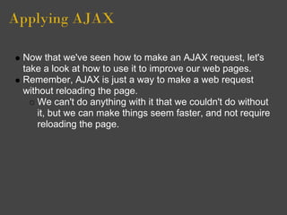 Applying AJAX
Now that we've seen how to make an AJAX request, let's
take a look at how to use it to improve our web pages.
Remember, AJAX is just a way to make a web request
without reloading the page.
We can't do anything with it that we couldn't do without
it, but we can make things seem faster, and not require
reloading the page.
 