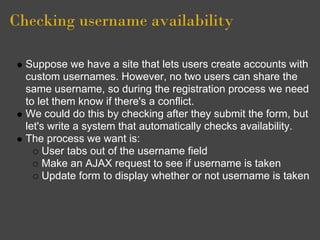 Checking username availability
Suppose we have a site that lets users create accounts with
custom usernames. However, no two users can share the
same username, so during the registration process we need
to let them know if there's a conflict.
We could do this by checking after they submit the form, but
let's write a system that automatically checks availability.
The process we want is:
User tabs out of the username field
Make an AJAX request to see if username is taken
Update form to display whether or not username is taken
 
