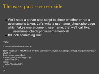 The easy part -- server side
We'll need a server-side script to check whether or not a
username is taken. Let's write a username_check.php page
which takes one argument, username, that we'll call like:
username_check.php?username=blah
It'll look something like:
<?php
// connect to database somehow...
$sql = "SELECT 1 FROM users WHERE username='" . mysql_real_escape_string($_GET['username']) ."'
LIMIT 1";
$qry = mysql_query($sql);
if (mysql_num_rows($qry) > 0) {
echo "TAKEN";
} else {
echo "AVAILABLE";
}
?>
 