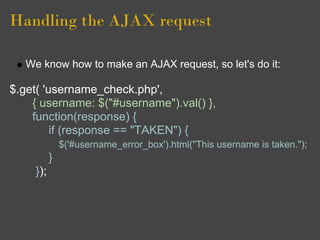 Handling the AJAX request
We know how to make an AJAX request, so let's do it:
$.get( 'username_check.php',
{ username: $("#username").val() },
function(response) {
if (response == "TAKEN") {
$('#username_error_box').html("This username is taken.");
}
});
 
