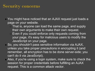 Security concerns
You might have noticed that an AJAX request just loads a
page on your website.
That is, anyone can load the same page, and supply
their own arguments to make their own request.
Even if you could enforce only requests coming from
your page, it's easy for malicious users to modify the
JavaScript on your page.
So, you shouldn't pass sensitive information via AJAX,
unless you take proper precautions in encrypting it (and
remember, all encryption has to be done server-side; you
can't do it via JavaScript).
Also, if you're using a login system, make sure to check the
session for proper credentials before fulfilling an AJAX
request. This is a common attack vector.
 