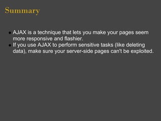 Summary
AJAX is a technique that lets you make your pages seem
more responsive and flashier.
If you use AJAX to perform sensitive tasks (like deleting
data), make sure your server-side pages can't be exploited.
 