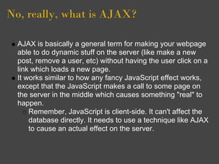 No, really, what is AJAX?
AJAX is basically a general term for making your webpage
able to do dynamic stuff on the server (like make a new
post, remove a user, etc) without having the user click on a
link which loads a new page.
It works similar to how any fancy JavaScript effect works,
except that the JavaScript makes a call to some page on
the server in the middle which causes something "real" to
happen.
Remember, JavaScript is client-side. It can't affect the
database directly. It needs to use a technique like AJAX
to cause an actual effect on the server.
 