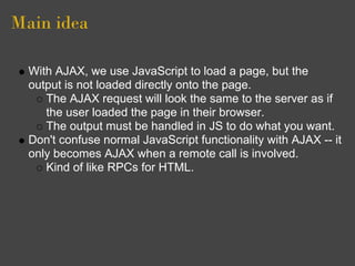 Main idea
With AJAX, we use JavaScript to load a page, but the
output is not loaded directly onto the page.
The AJAX request will look the same to the server as if
the user loaded the page in their browser.
The output must be handled in JS to do what you want.
Don't confuse normal JavaScript functionality with AJAX -- it
only becomes AJAX when a remote call is involved.
Kind of like RPCs for HTML.
 