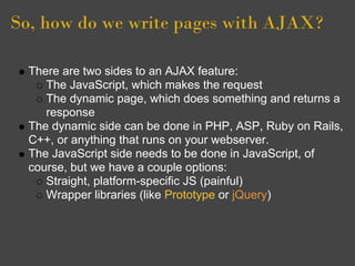 So, how do we write pages with AJAX?
There are two sides to an AJAX feature:
The JavaScript, which makes the request
The dynamic page, which does something and returns a
response
The dynamic side can be done in PHP, ASP, Ruby on Rails,
C++, or anything that runs on your webserver.
The JavaScript side needs to be done in JavaScript, of
course, but we have a couple options:
Straight, platform-specific JS (painful)
Wrapper libraries (like Prototype or jQuery)
 